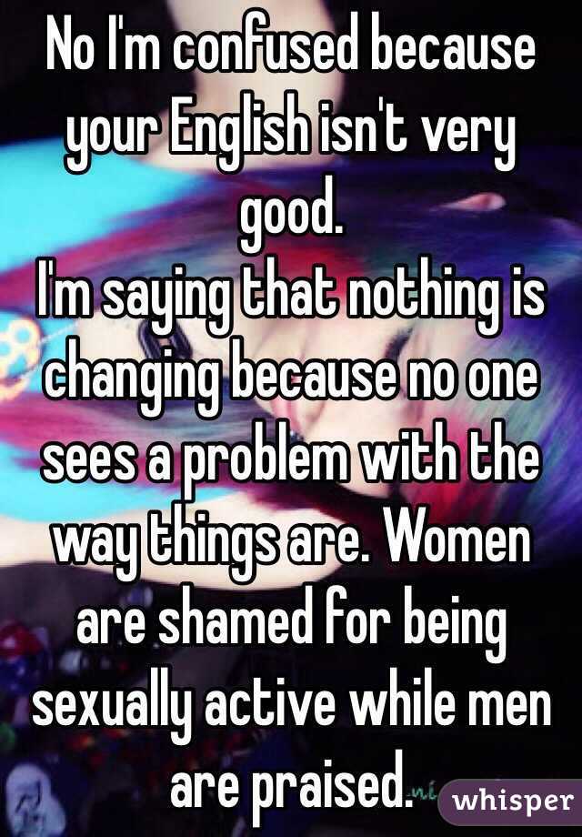 No I'm confused because your English isn't very good. 
I'm saying that nothing is changing because no one sees a problem with the way things are. Women are shamed for being sexually active while men are praised. 