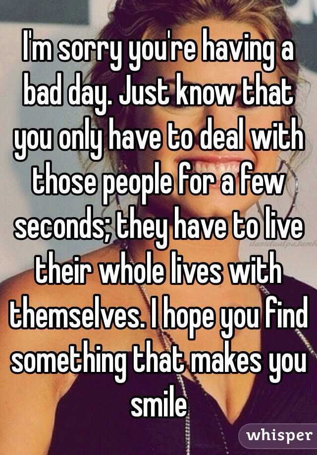 I'm sorry you're having a bad day. Just know that you only have to deal with those people for a few seconds; they have to live their whole lives with themselves. I hope you find something that makes you smile