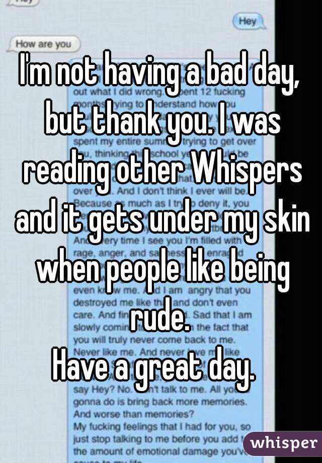 I'm not having a bad day, but thank you. I was reading other Whispers and it gets under my skin when people like being rude. 
Have a great day.  