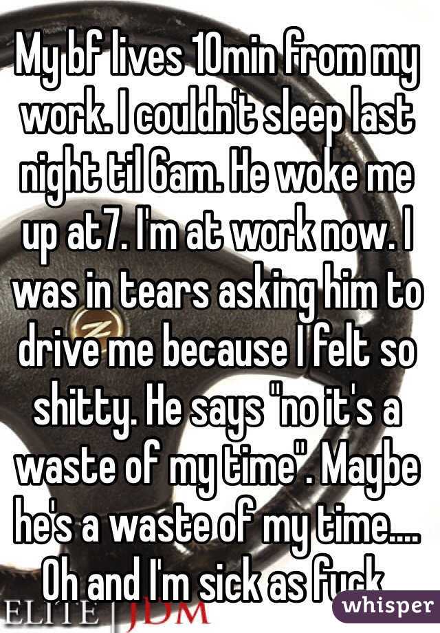 My bf lives 10min from my work. I couldn't sleep last night til 6am. He woke me up at7. I'm at work now. I was in tears asking him to drive me because I felt so shitty. He says "no it's a waste of my time". Maybe he's a waste of my time.... Oh and I'm sick as fuck.