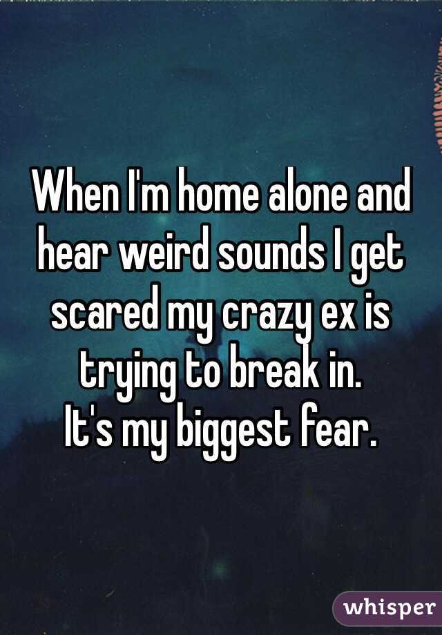 When I'm home alone and hear weird sounds I get scared my crazy ex is trying to break in.
It's my biggest fear.

