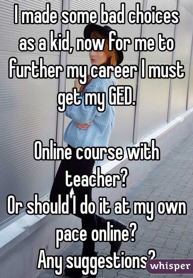 I made some bad choices as a kid, now for me to further my career I must get my GED.

Online course with teacher?
Or should I do it at my own pace online?
Any suggestions? 