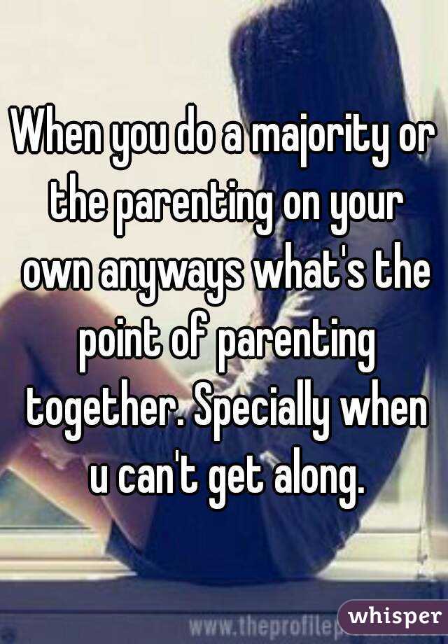 When you do a majority or the parenting on your own anyways what's the point of parenting together. Specially when u can't get along.