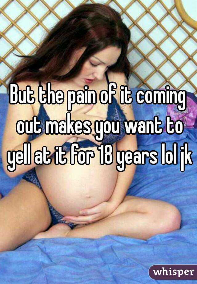 But the pain of it coming out makes you want to yell at it for 18 years lol jk