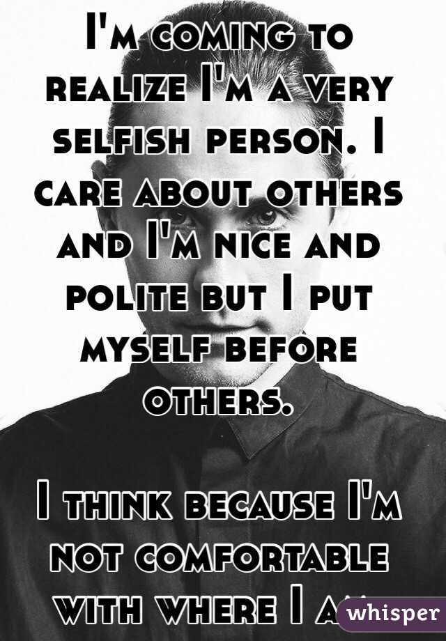I'm coming to realize I'm a very selfish person. I care about others and I'm nice and polite but I put myself before others. 

I think because I'm not comfortable with where I am. 