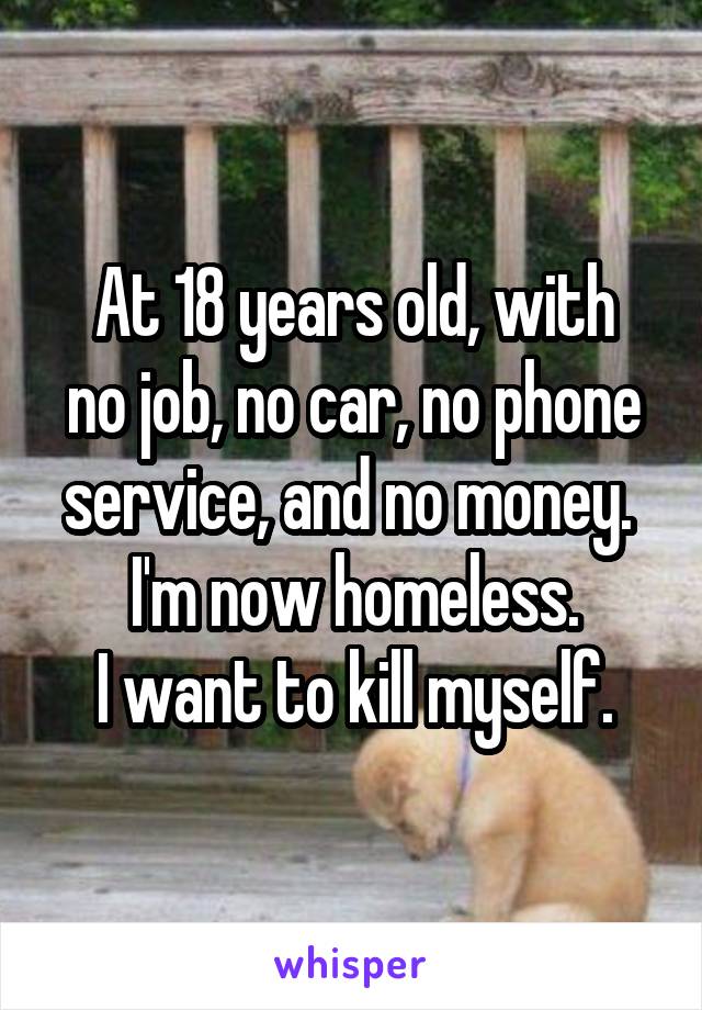 At 18 years old, with
no job, no car, no phone service, and no money. 
I'm now homeless.
I want to kill myself.