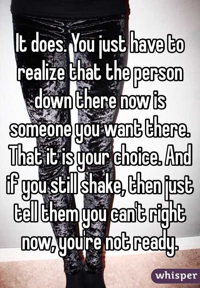 It does. You just have to realize that the person down there now is someone you want there. That it is your choice. And if you still shake, then just tell them you can't right now, you're not ready.