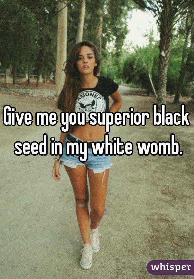 Give me you superior black seed in my white womb.
