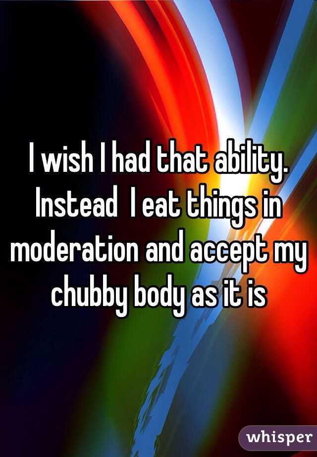 I wish I had that ability. Instead  I eat things in moderation and accept my chubby body as it is 