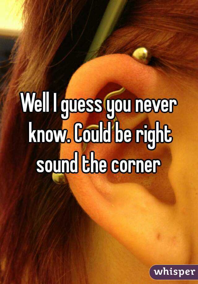 Well I guess you never know. Could be right sound the corner 