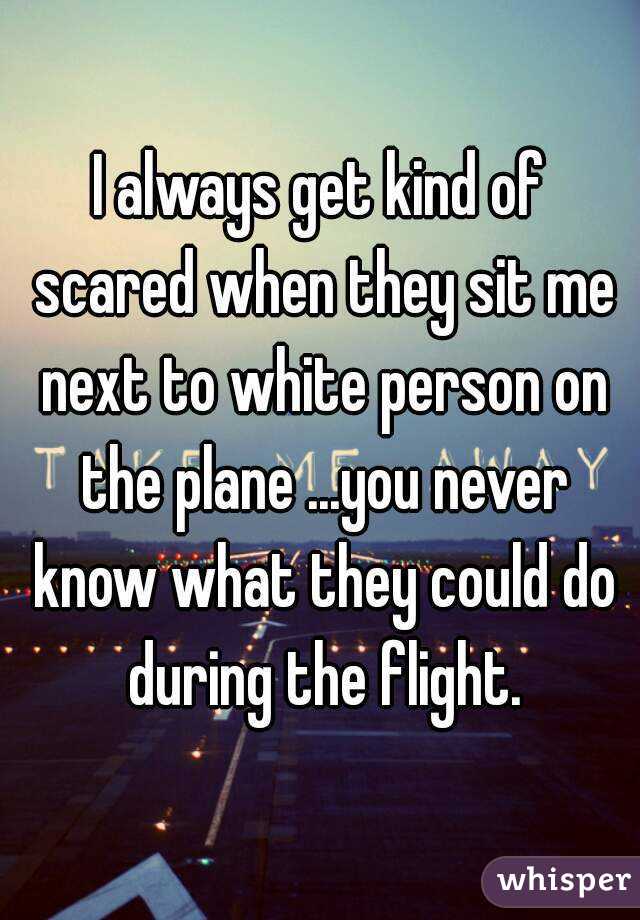 I always get kind of scared when they sit me next to white person on the plane ...you never know what they could do during the flight.