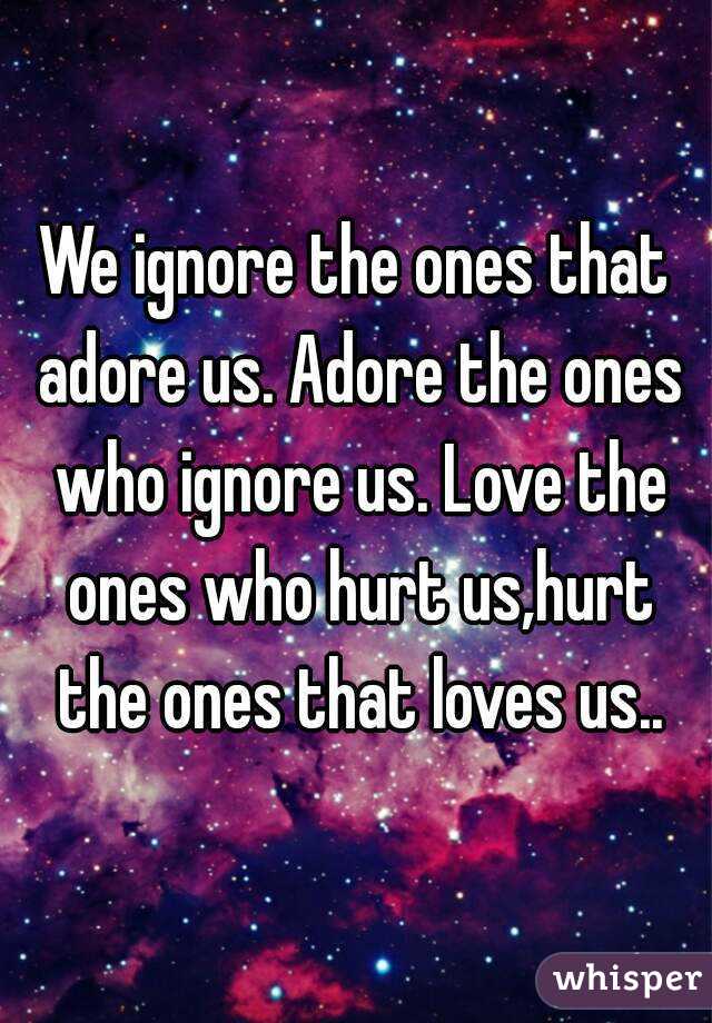 We ignore the ones that adore us. Adore the ones who ignore us. Love the ones who hurt us,hurt the ones that loves us..