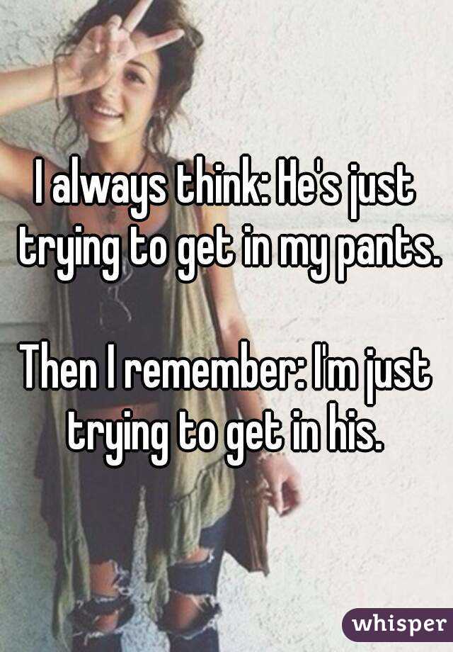 I always think: He's just trying to get in my pants.

Then I remember: I'm just trying to get in his. 