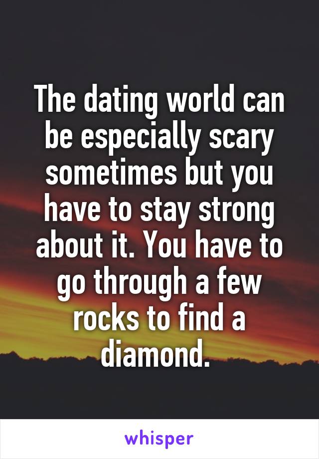 The dating world can be especially scary sometimes but you have to stay strong about it. You have to go through a few rocks to find a diamond. 
