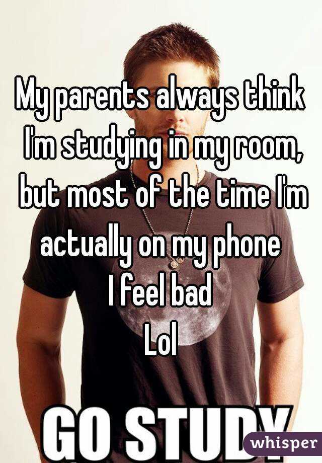 My parents always think I'm studying in my room, but most of the time I'm actually on my phone 
I feel bad
Lol