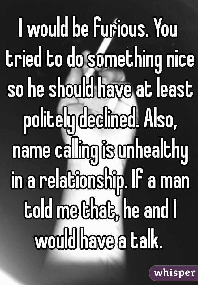 I would be furious. You tried to do something nice so he should have at least politely declined. Also, name calling is unhealthy in a relationship. If a man told me that, he and I would have a talk. 