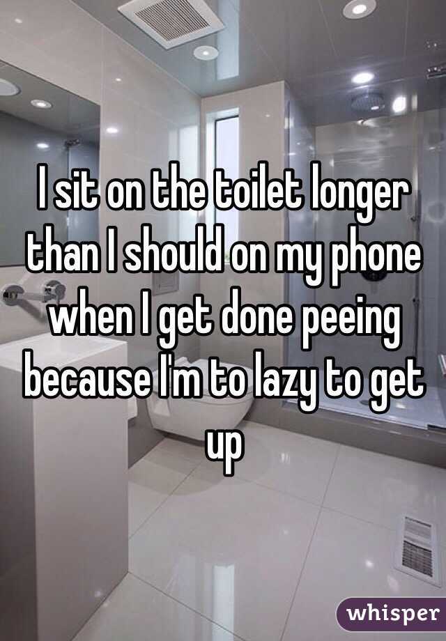 I sit on the toilet longer than I should on my phone when I get done peeing because I'm to lazy to get up 