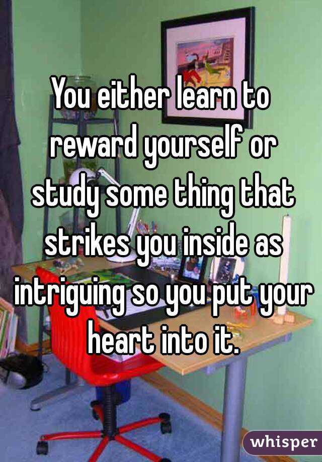 You either learn to reward yourself or study some thing that strikes you inside as intriguing so you put your heart into it.