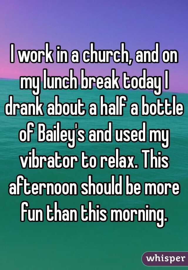 I work in a church, and on my lunch break today I drank about a half a bottle of Bailey's and used my vibrator to relax. This afternoon should be more fun than this morning.