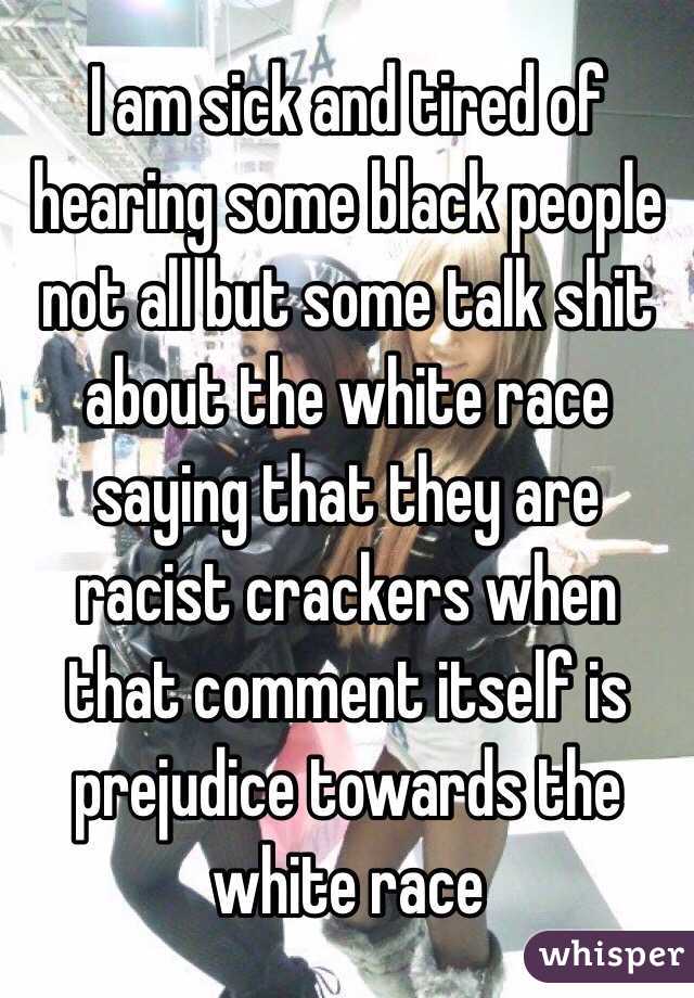 I am sick and tired of hearing some black people not all but some talk shit about the white race saying that they are racist crackers when that comment itself is prejudice towards the white race 