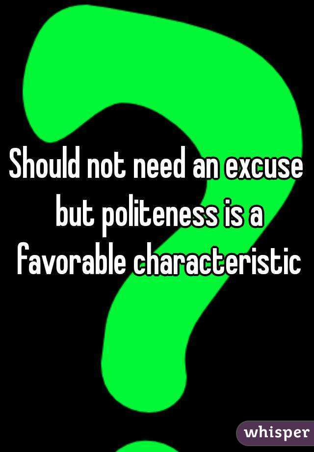 Should not need an excuse but politeness is a favorable characteristic