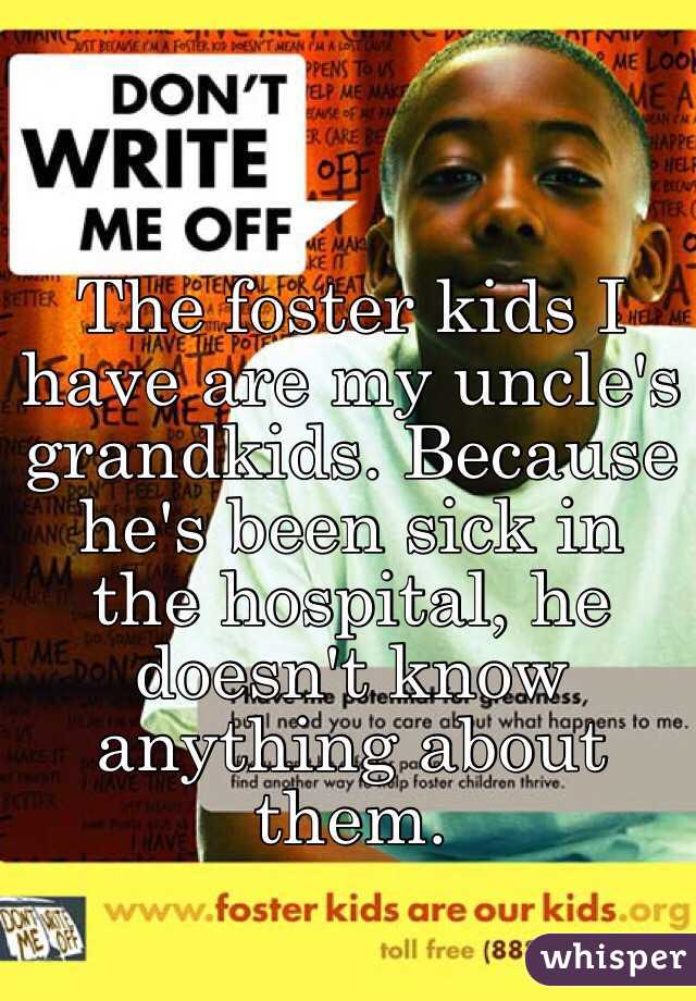 The foster kids I have are my uncle's grandkids. Because he's been sick in the hospital, he doesn't know anything about them. 