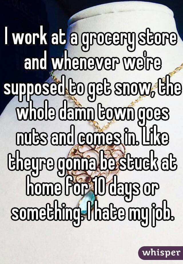I work at a grocery store and whenever we're supposed to get snow, the whole damn town goes nuts and comes in. Like theyre gonna be stuck at home for 10 days or something. I hate my job.