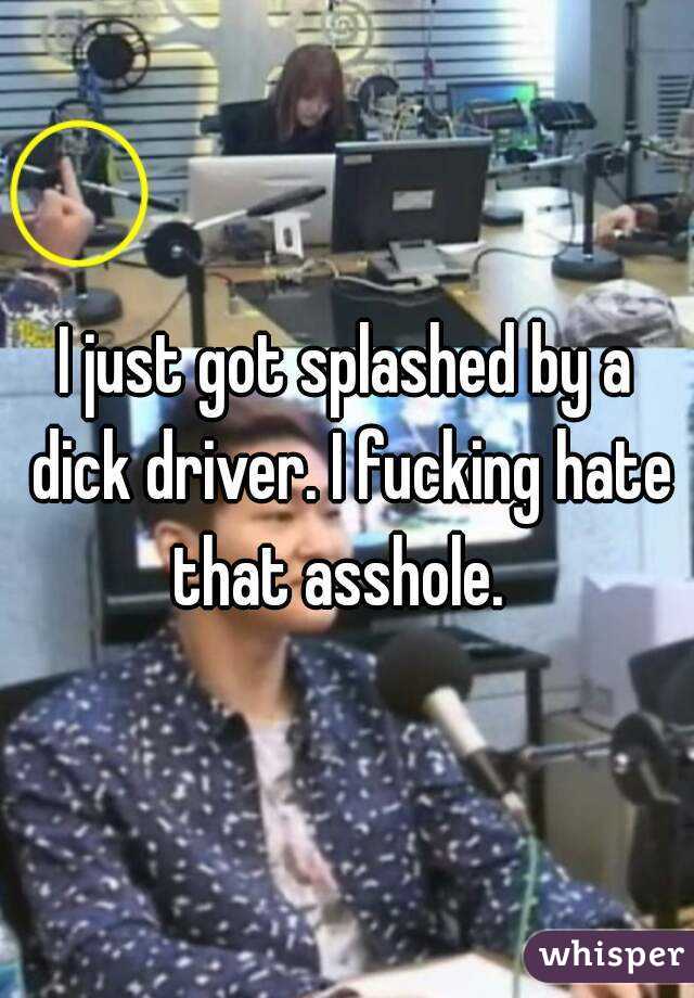I just got splashed by a dick driver. I fucking hate that asshole.  