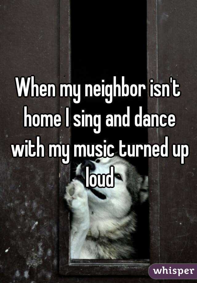 When my neighbor isn't home I sing and dance with my music turned up loud