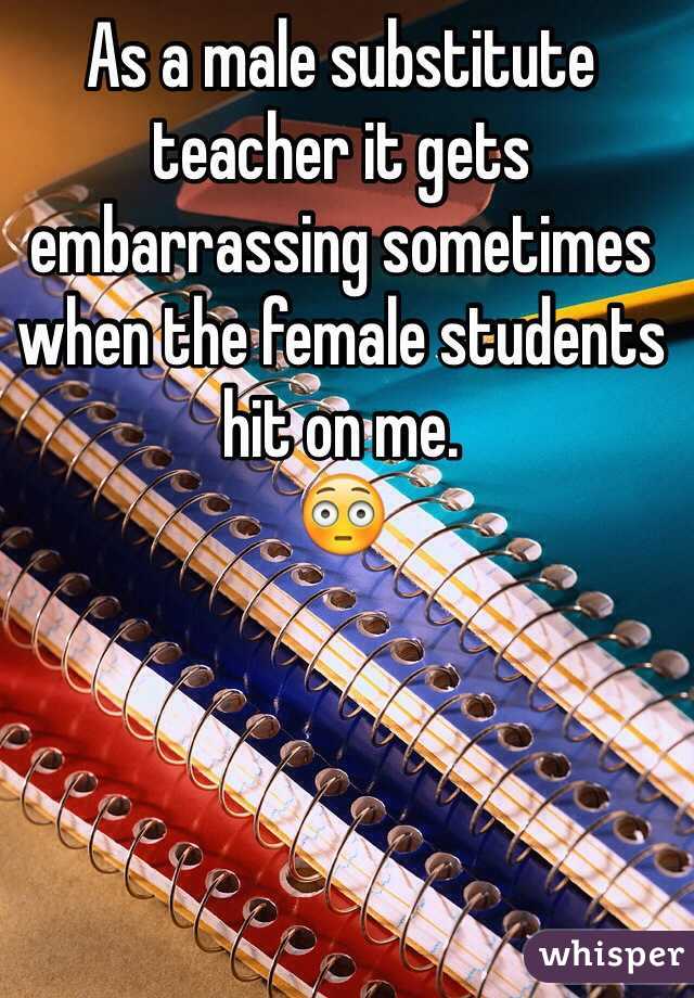 As a male substitute teacher it gets embarrassing sometimes when the female students hit on me. 
😳