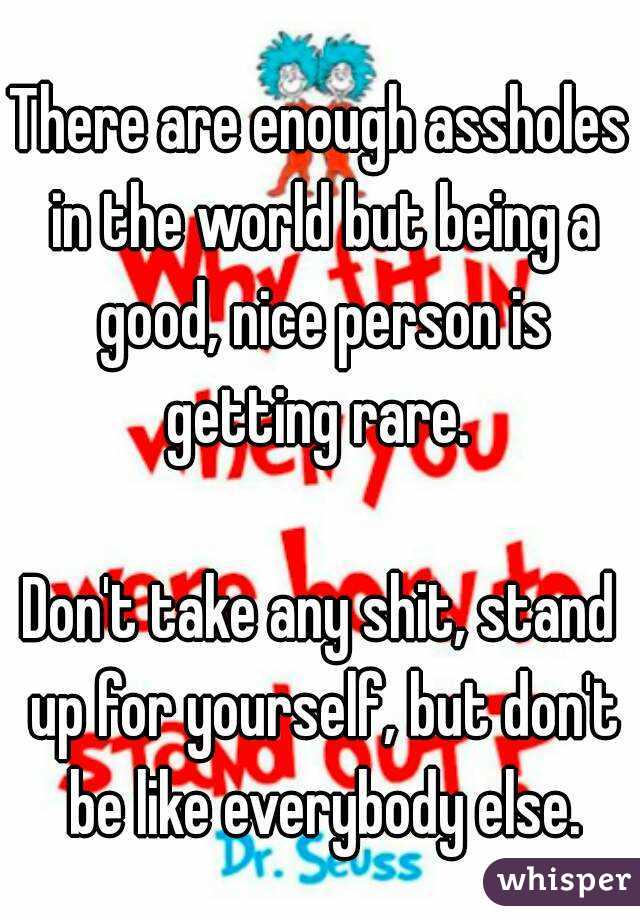 There are enough assholes in the world but being a good, nice person is getting rare. 

Don't take any shit, stand up for yourself, but don't be like everybody else.