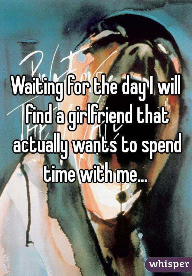 Waiting for the day I will find a girlfriend that actually wants to spend time with me... 