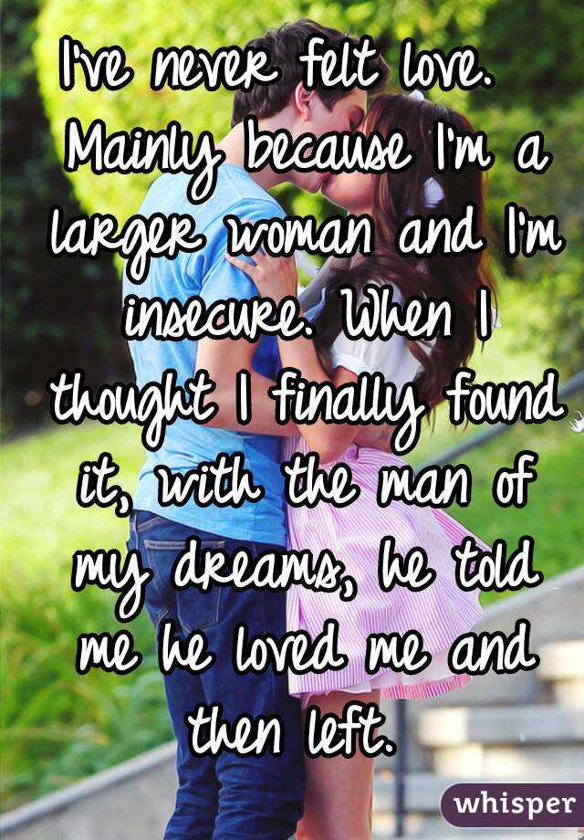 I've never felt love.  Mainly because I'm a larger woman and I'm insecure. When I thought I finally found it, with the man of my dreams, he told me he loved me and then left. 