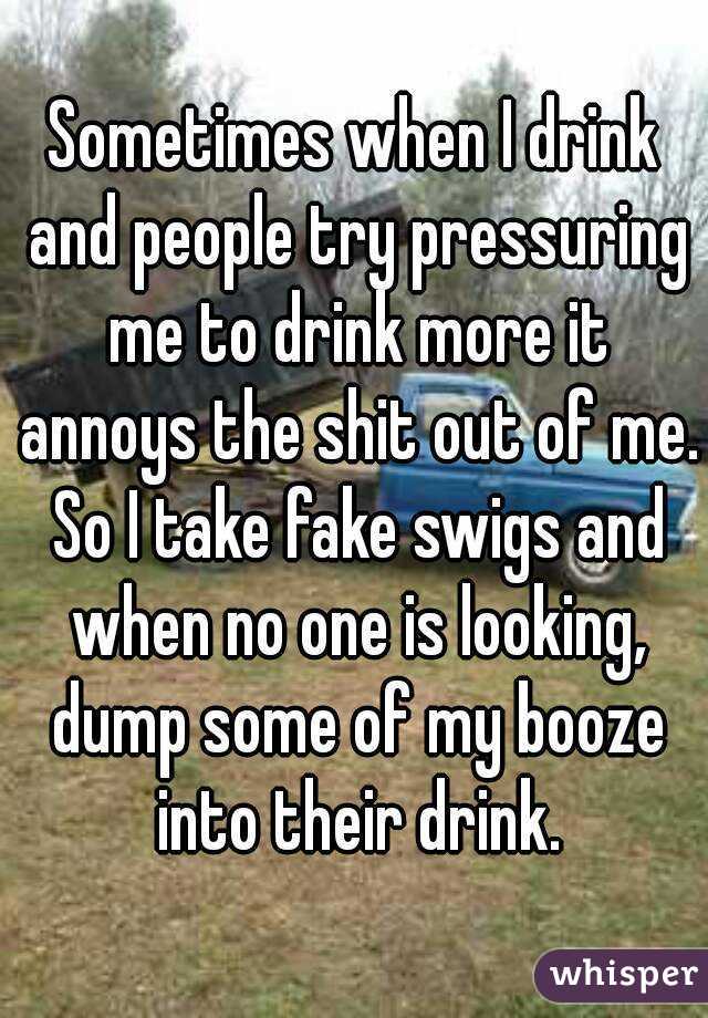 Sometimes when I drink and people try pressuring me to drink more it annoys the shit out of me. So I take fake swigs and when no one is looking, dump some of my booze into their drink.
