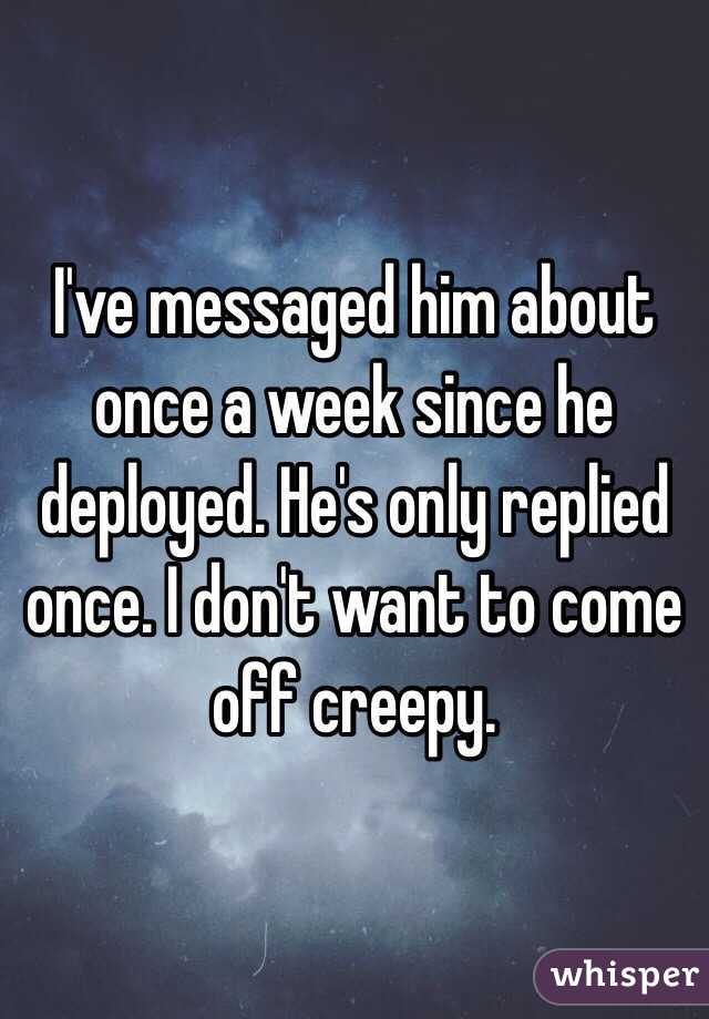 I've messaged him about once a week since he deployed. He's only replied once. I don't want to come off creepy. 
