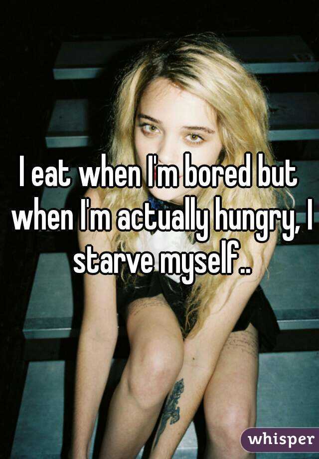 I eat when I'm bored but when I'm actually hungry, I starve myself..