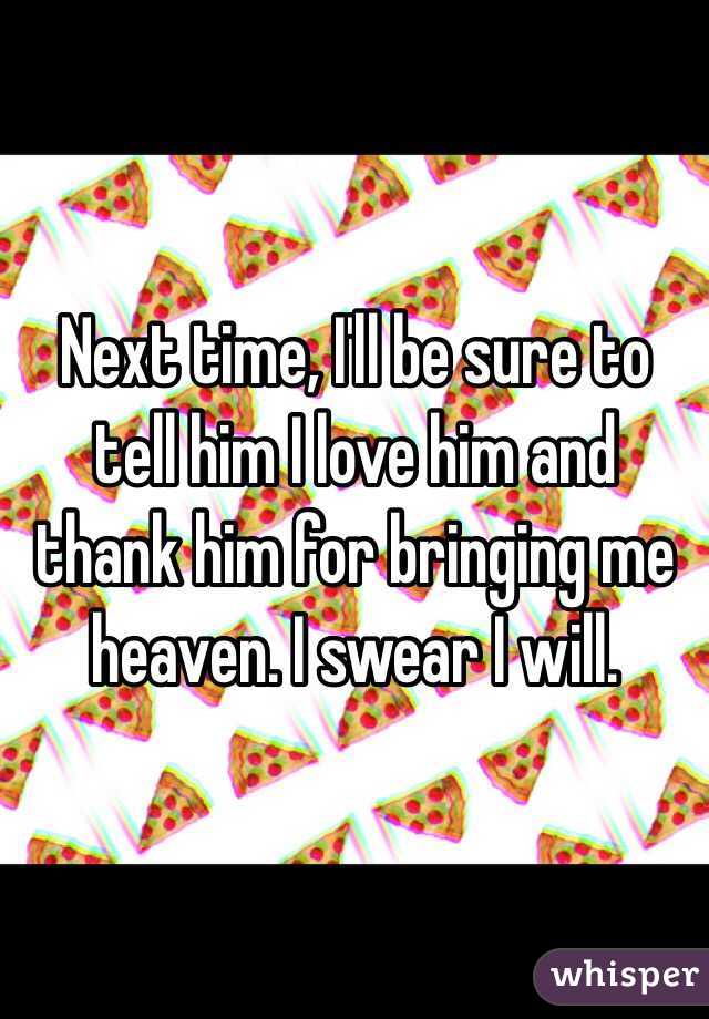 Next time, I'll be sure to tell him I love him and thank him for bringing me heaven. I swear I will. 