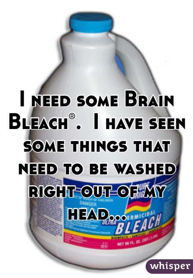 I need some Brain Bleach®.  I have seen some things that need to be washed right out of my head...