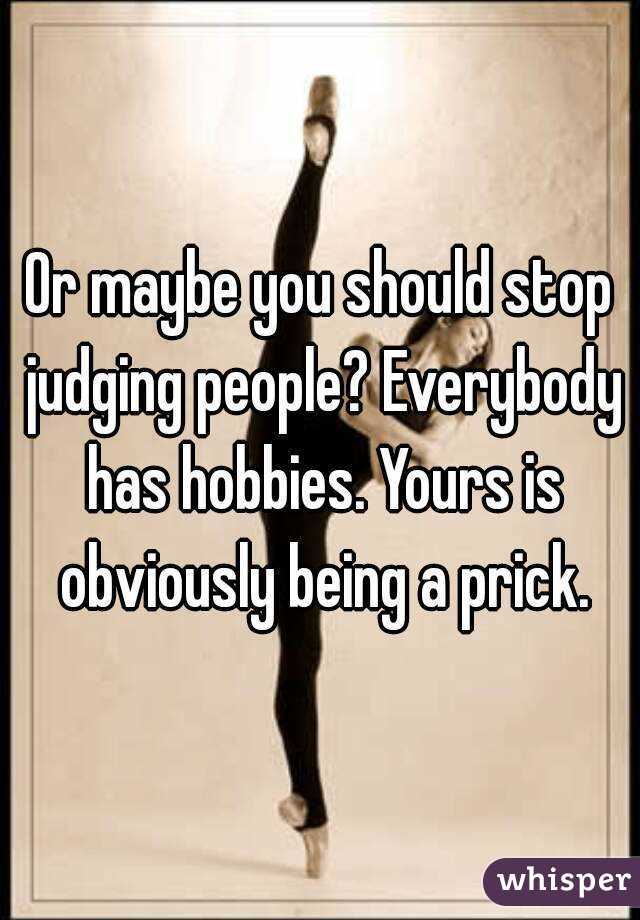 Or maybe you should stop judging people? Everybody has hobbies. Yours is obviously being a prick.