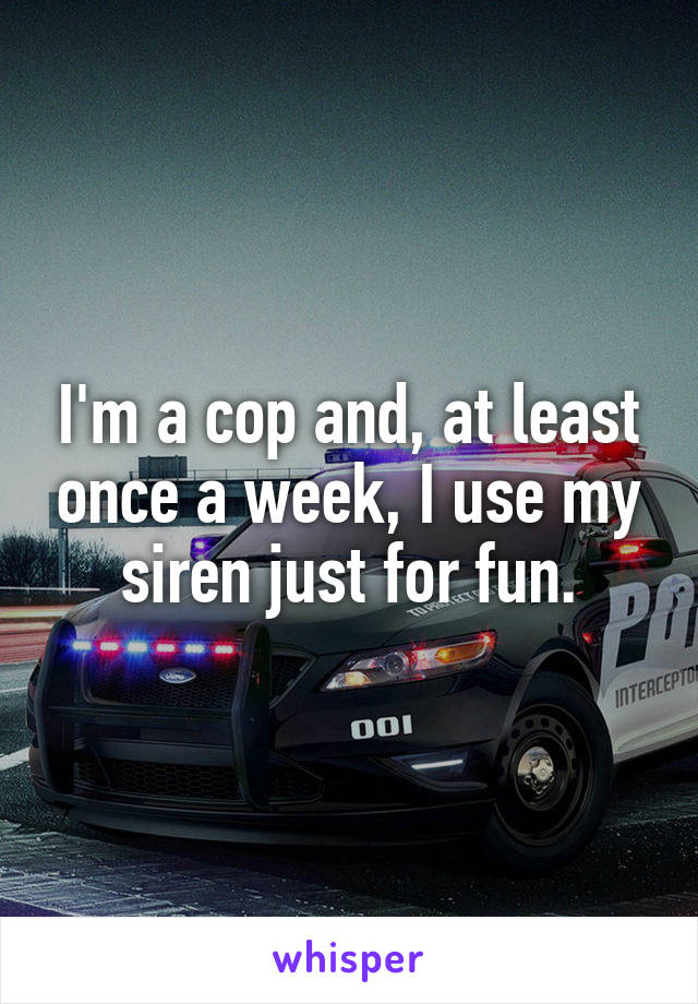 I'm a cop and, at least once a week, I use my siren just for fun.