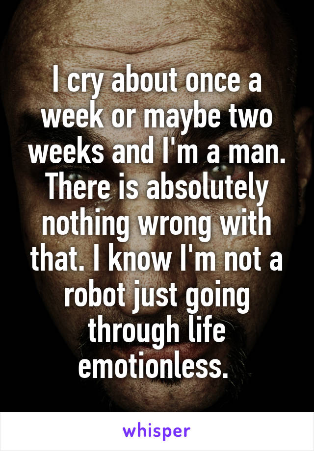 I cry about once a week or maybe two weeks and I'm a man. There is absolutely nothing wrong with that. I know I'm not a robot just going through life emotionless. 