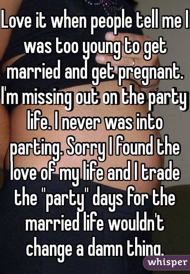 Love it when people tell me I was too young to get married and get pregnant. I'm missing out on the party life. I never was into parting. Sorry I found the love of my life and I trade the "party" days for the married life wouldn't change a damn thing.