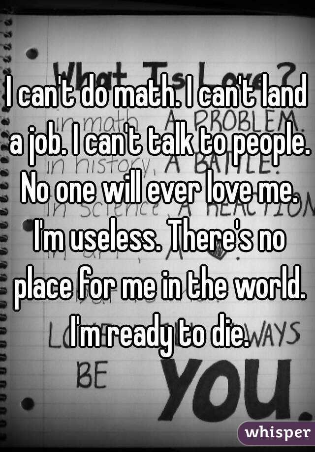 I can't do math. I can't land a job. I can't talk to people. No one will ever love me. I'm useless. There's no place for me in the world. I'm ready to die.