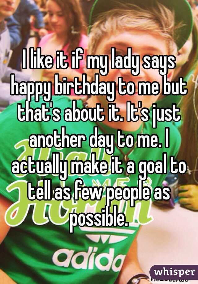 I like it if my lady says happy birthday to me but that's about it. It's just another day to me. I actually make it a goal to tell as few people as possible.