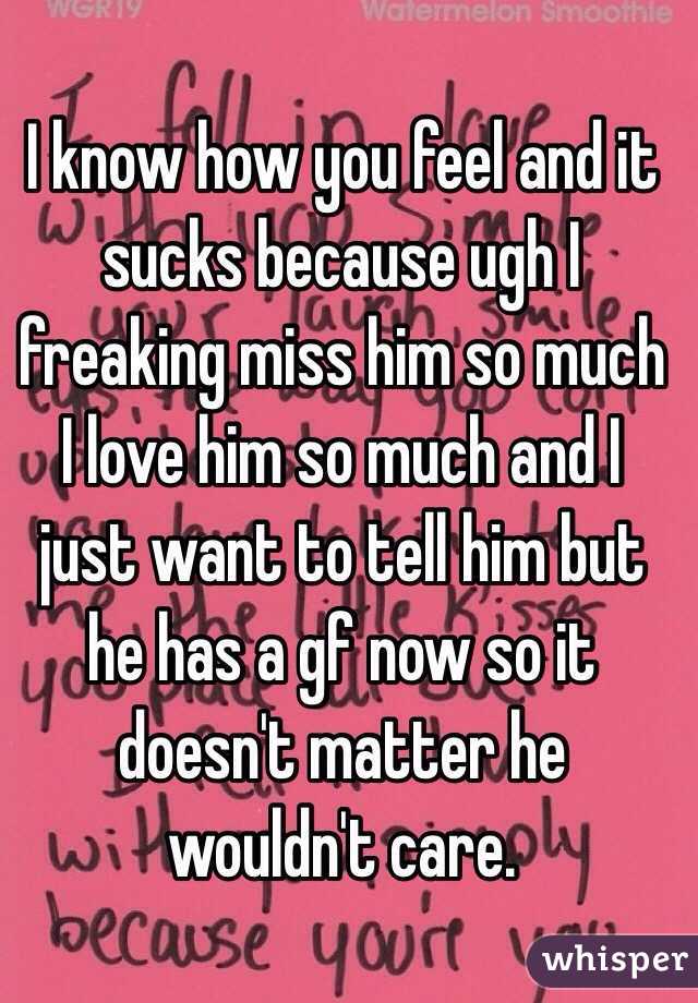 I know how you feel and it sucks because ugh I freaking miss him so much I love him so much and I just want to tell him but he has a gf now so it doesn't matter he wouldn't care. 