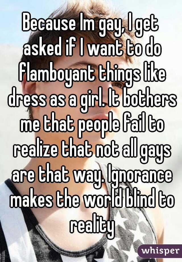 Because Im gay, I get asked if I want to do flamboyant things like dress as a girl. It bothers me that people fail to realize that not all gays are that way. Ignorance makes the world blind to reality