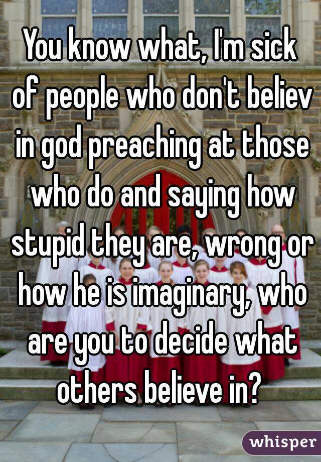 You know what, I'm sick of people who don't believ in god preaching at those who do and saying how stupid they are, wrong or how he is imaginary, who are you to decide what others believe in? 