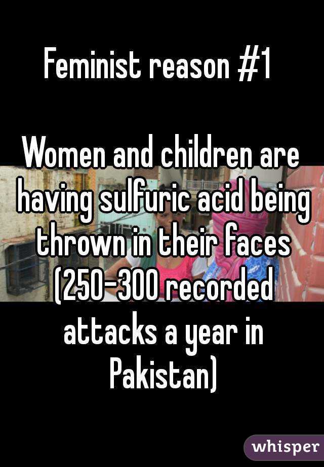 Feminist reason #1 

Women and children are having sulfuric acid being thrown in their faces (250-300 recorded attacks a year in Pakistan)