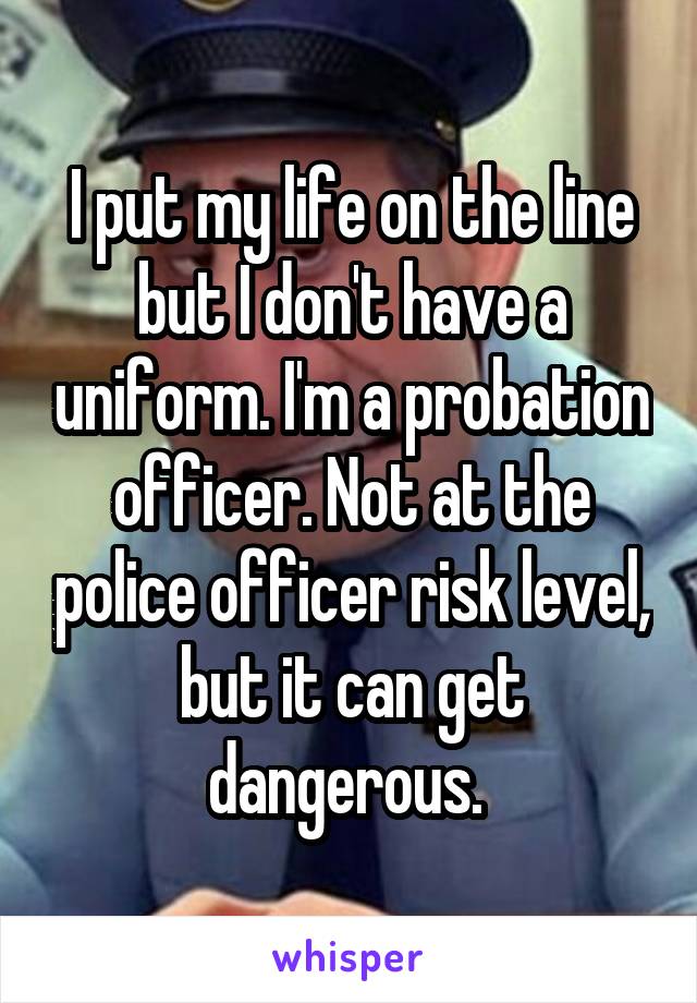 I put my life on the line but I don't have a uniform. I'm a probation officer. Not at the police officer risk level, but it can get dangerous. 