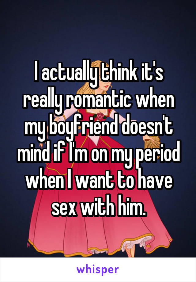 I actually think it's really romantic when my boyfriend doesn't mind if I'm on my period when I want to have sex with him.
